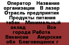 Оператор › Название организации ­ В-лазер › Отрасль предприятия ­ Продукты питания, табак › Минимальный оклад ­ 17 000 - Все города Работа » Вакансии   . Амурская обл.,Благовещенск г.